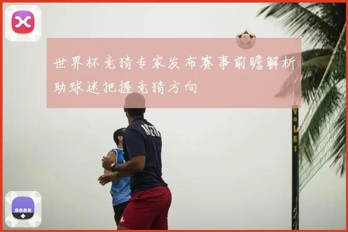 世界杯竞猜专家发布赛事前瞻解析助球迷把握竞猜方向