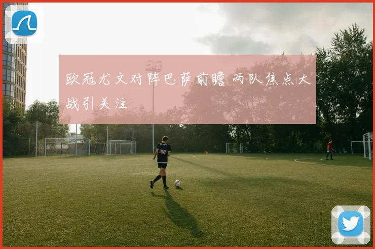 欧冠尤文对阵巴萨前瞻 两队焦点大战引关注
