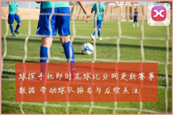 球探手机即时足球比分网更新赛事数据 带动球队排名与后续关注