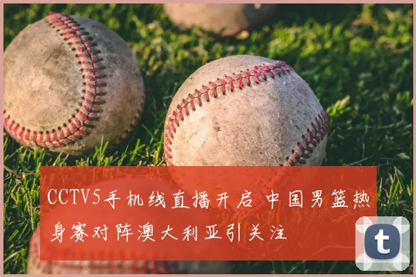 CCTV5手机线直播开启 中国男篮热身赛对阵澳大利亚引关注