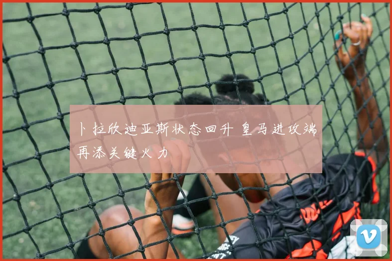 卜拉欣迪亚斯状态回升 皇马进攻端再添关键火力