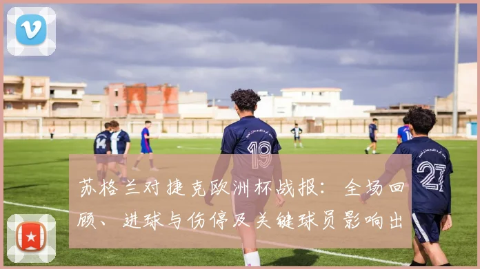 苏格兰对捷克欧洲杯战报：全场回顾、进球与伤停及关键球员影响出线形势