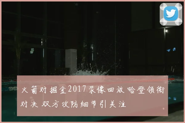 火箭对掘金2017录像回放 哈登领衔对决 双方攻防细节引关注