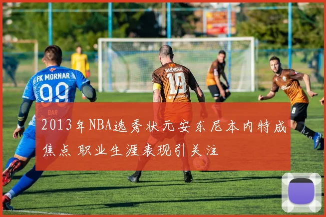 2013年NBA选秀状元安东尼本内特成焦点 职业生涯表现引关注