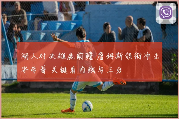 湖人对决雄鹿前瞻 詹姆斯领衔冲击字母哥 关键看内线与三分