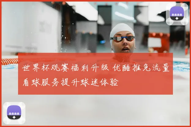 世界杯观赛福利升级 优酷推免流量看球服务提升球迷体验