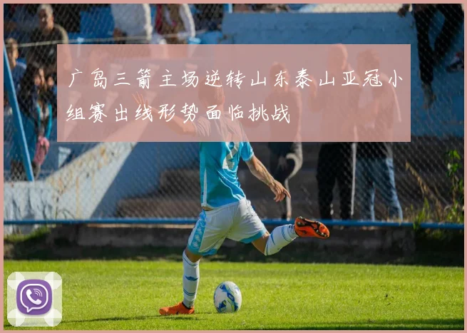 广岛三箭主场逆转山东泰山亚冠小组赛出线形势面临挑战