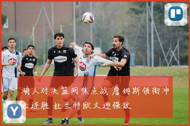 湖人对决篮网焦点战 詹姆斯领衔冲击连胜 杜兰特欧文迎强敌