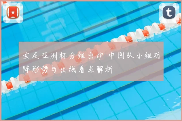 女足亚洲杯分组出炉 中国队小组对阵形势与出线看点解析