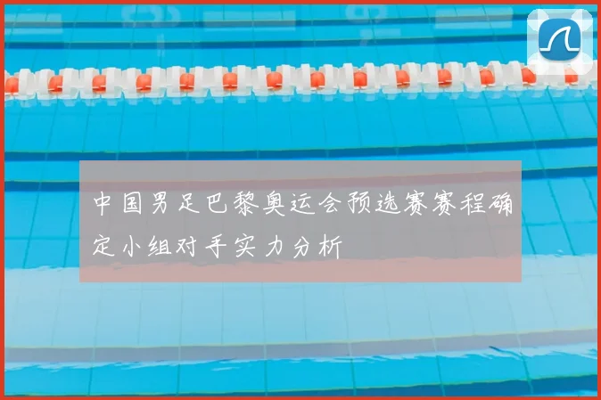 中国男足巴黎奥运会预选赛赛程确定小组对手实力分析