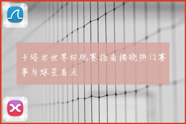 卡塔尔世界杯观赛指南揭晓热门赛事与球星看点