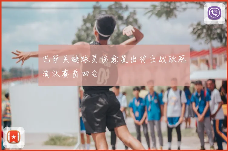 巴萨关键球员伤愈复出将出战欧冠淘汰赛首回合