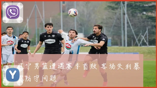 辽宁男篮遭遇赛季首败 客场失利暴露防守问题