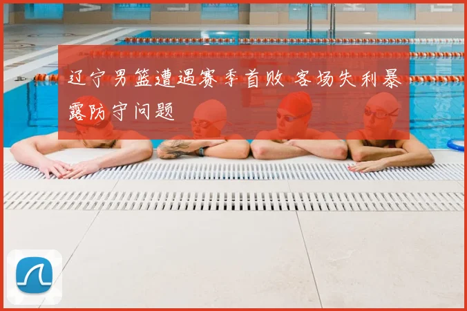 辽宁男篮遭遇赛季首败 客场失利暴露防守问题