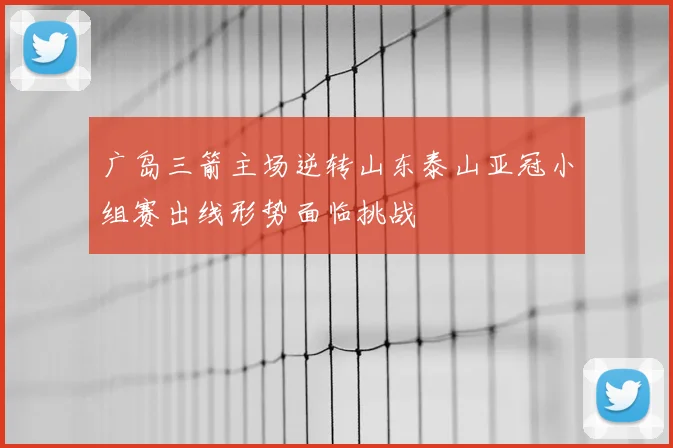 广岛三箭主场逆转山东泰山亚冠小组赛出线形势面临挑战