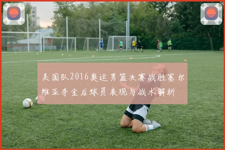 美国队2016奥运男篮决赛战胜塞尔维亚夺金后球员表现与战术解析