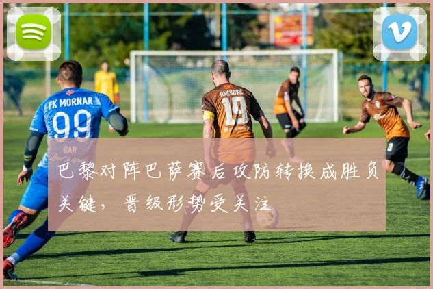 巴黎对阵巴萨赛后攻防转换成胜负关键，晋级形势受关注