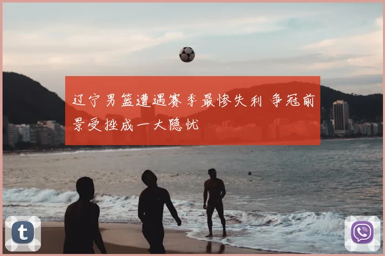 辽宁男篮遭遇赛季最惨失利 争冠前景受挫成一大隐忧