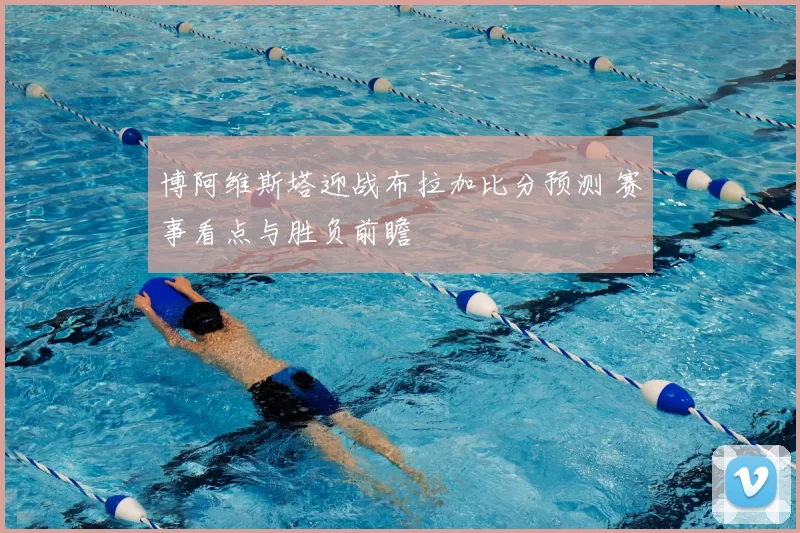博阿维斯塔迎战布拉加比分预测 赛事看点与胜负前瞻