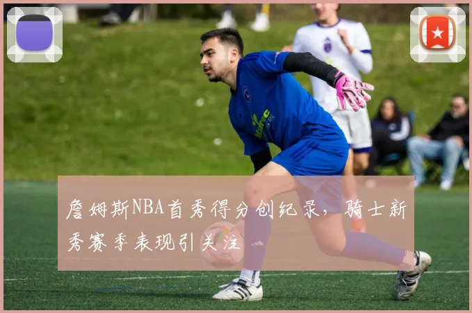 詹姆斯NBA首秀得分创纪录，骑士新秀赛季表现引关注