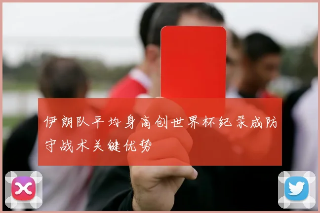 伊朗队平均身高创世界杯纪录成防守战术关键优势