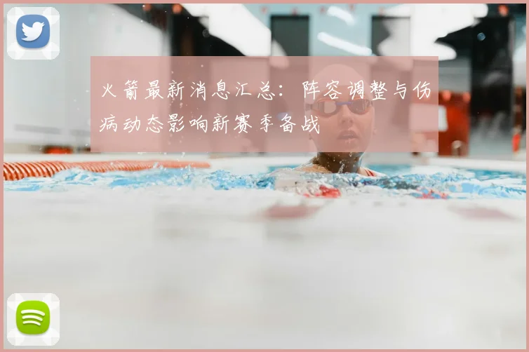 火箭最新消息汇总：阵容调整与伤病动态影响新赛季备战