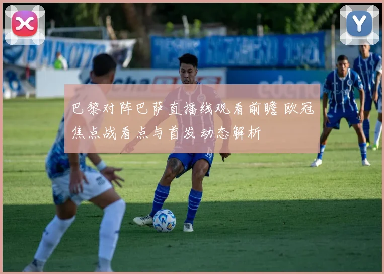 巴黎对阵巴萨直播线观看前瞻 欧冠焦点战看点与首发动态解析