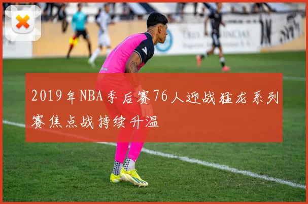 2019年NBA季后赛76人迎战猛龙系列赛焦点战持续升温