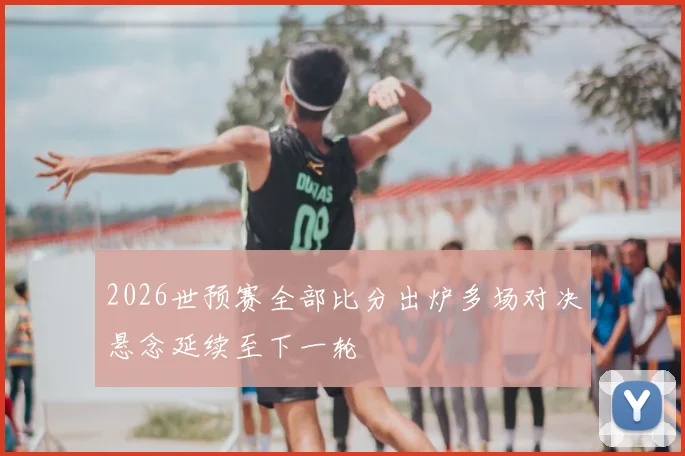 2026世预赛全部比分出炉多场对决悬念延续至下一轮