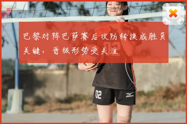 巴黎对阵巴萨赛后攻防转换成胜负关键，晋级形势受关注