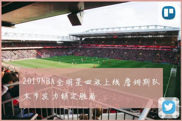 2019NBA全明星回放上线 詹姆斯队末节发力锁定胜局