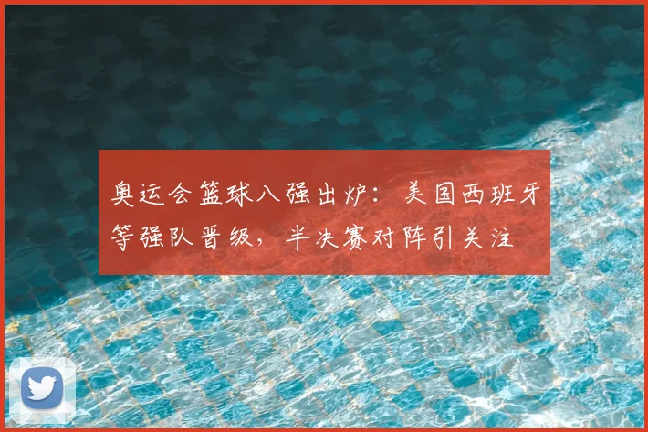 奥运会篮球八强出炉：美国西班牙等强队晋级，半决赛对阵引关注