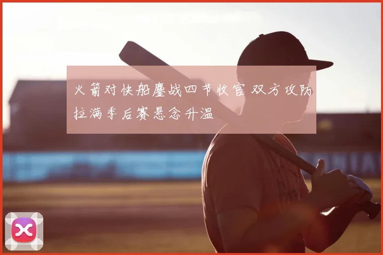 火箭对快船鏖战四节收官 双方攻防拉满季后赛悬念升温