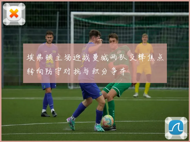 埃弗顿主场迎战曼城两队交锋焦点转向防守对抗与积分争夺