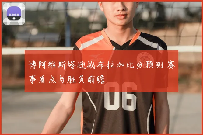博阿维斯塔迎战布拉加比分预测 赛事看点与胜负前瞻
