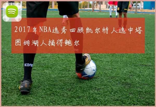 2017年NBA选秀回顾凯尔特人选中塔图姆湖人摘得鲍尔