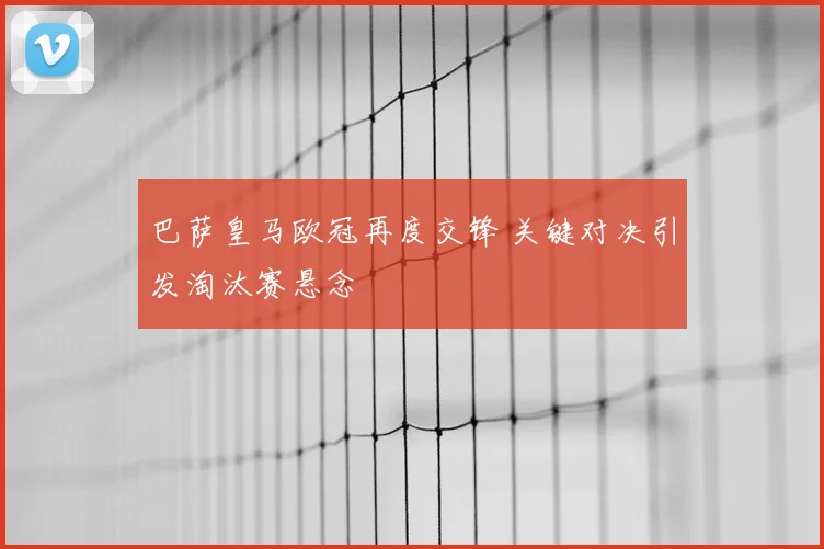 巴萨皇马欧冠再度交锋 关键对决引发淘汰赛悬念