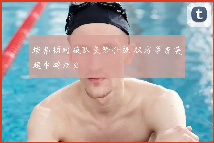 埃弗顿对狼队交锋升级 双方争夺英超中游积分