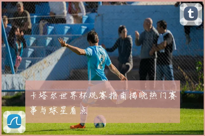 卡塔尔世界杯观赛指南揭晓热门赛事与球星看点
