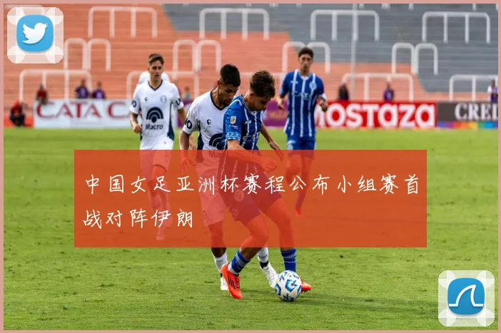 中国女足亚洲杯赛程公布小组赛首战对阵伊朗