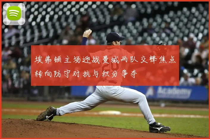 埃弗顿主场迎战曼城两队交锋焦点转向防守对抗与积分争夺