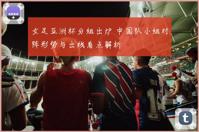 女足亚洲杯分组出炉 中国队小组对阵形势与出线看点解析