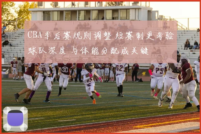 CBA季后赛规则调整 短赛制更考验球队深度 与体能分配成关键