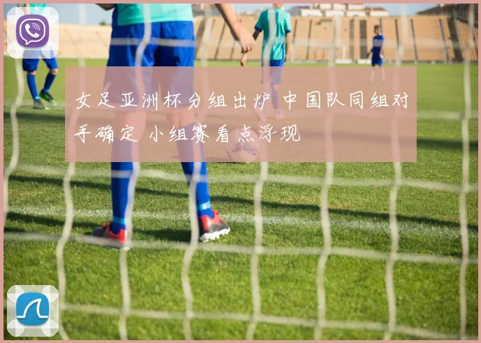 女足亚洲杯分组出炉 中国队同组对手确定 小组赛看点浮现