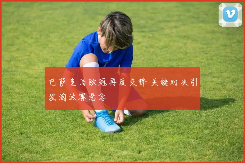 巴萨皇马欧冠再度交锋 关键对决引发淘汰赛悬念