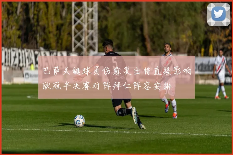 巴萨关键球员伤愈复出将直接影响欧冠半决赛对阵拜仁阵容安排