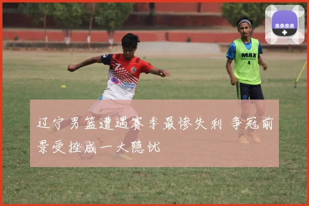 辽宁男篮遭遇赛季最惨失利 争冠前景受挫成一大隐忧