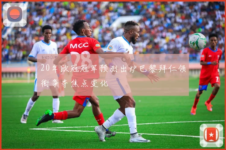 20年欧冠冠军预测出炉巴黎拜仁领衔争夺焦点变化