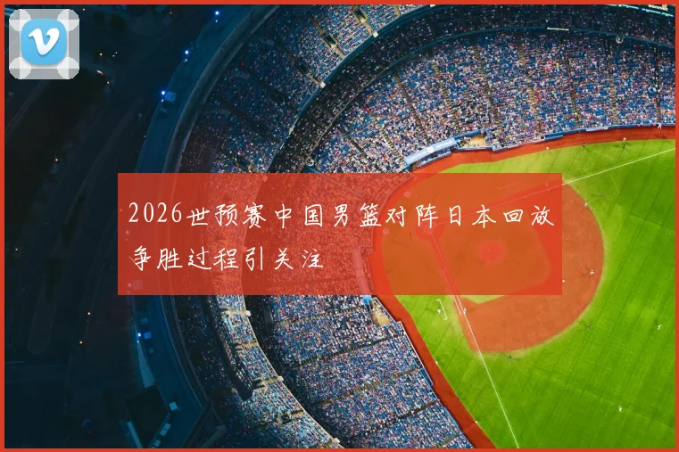 2026世预赛中国男篮对阵日本回放争胜过程引关注